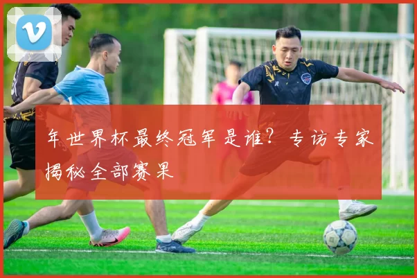 年世界杯最终冠军是谁?专访专家揭秘全部赛果
