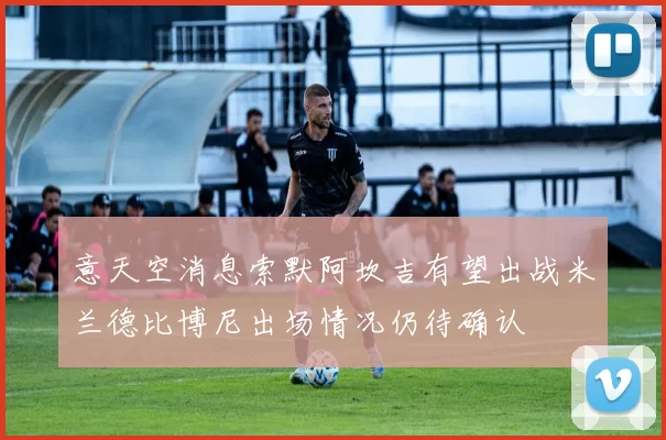 意天空消息索默阿坎吉有望出战米兰德比博尼出场情况仍待确认