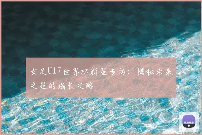 女足U17世界杯新星专访:揭秘未来之星的成长之路