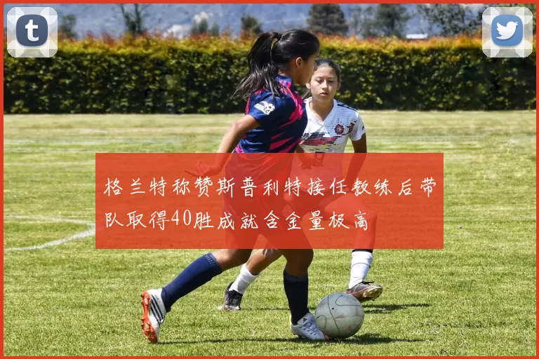 格兰特称赞斯普利特接任教练后带队取得40胜成就含金量极高