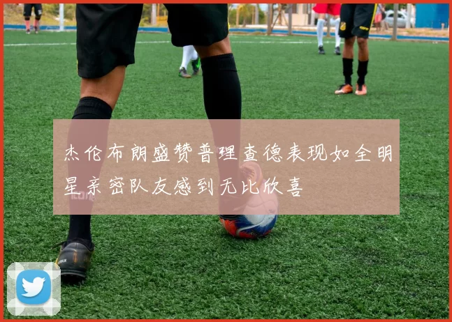 杰伦布朗盛赞普理查德表现如全明星亲密队友感到无比欣喜